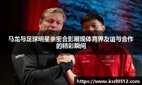 马龙与足球明星亲密合影展现体育界友谊与合作的精彩瞬间